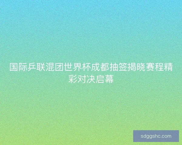 国际乒联混团世界杯成都抽签揭晓赛程精彩对决启幕