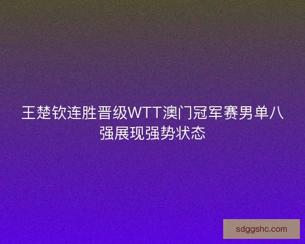 王楚钦连胜晋级WTT澳门冠军赛男单八强展现强势状态