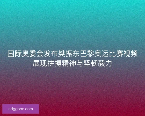 国际奥委会发布樊振东巴黎奥运比赛视频展现拼搏精神与坚韧毅力