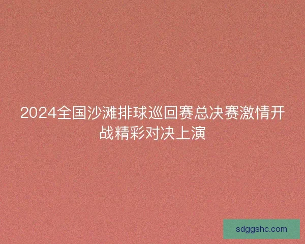 2024全国沙滩排球巡回赛总决赛激情开战精彩对决上演