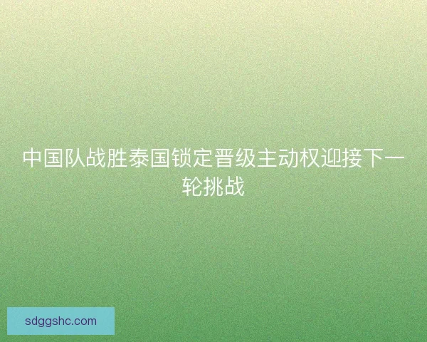 中国队战胜泰国锁定晋级主动权迎接下一轮挑战