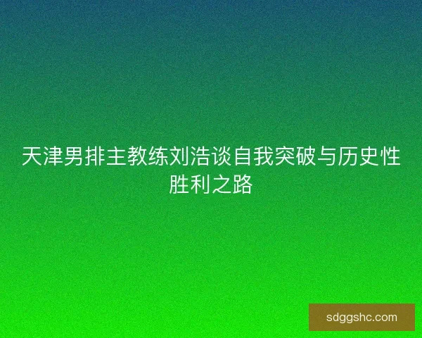 天津男排主教练刘浩谈自我突破与历史性胜利之路