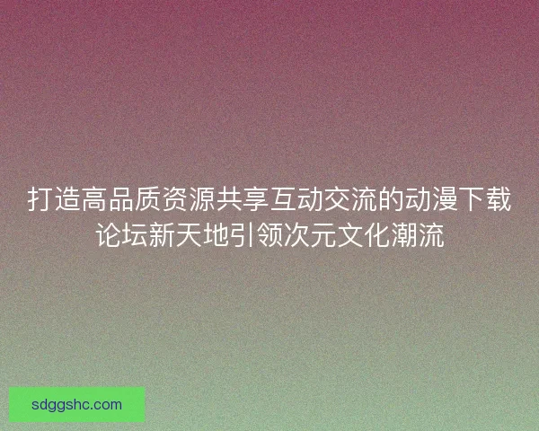 打造高品质资源共享互动交流的动漫下载论坛新天地引领次元文化潮流